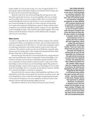 longer needed. It is easy to join or quit. It is a way of organizing that is en-               THE OPEN-SOURCE
hancing the modern individual’s freedom to constantly choose among, and             PRINCIPLE: Open Source is
be critical of, the communities they belong to.                                    a new way of working based
                                                                                      on volunteer networks. But
    Networks used to be very closed and lodge-like, having narrow and
                                                                                       the principle behind is not
hierarchic patriarchal structures. It was the godfather who was in charge,         new. One of humanitis great-
and if you didn’t obey, you were in deep trouble. There are still secretive               est inventions, language,
closed and lodge-like networks, but because it is now considered impro-            emerged as an open alliance
per to keep knowledge for yourself, even those networks are becoming                   with everyone sharing and
more open and transparent. Globalization, speed of change, and increased             no particular common goal.
complexity means that the individual and the company are very dependent               In this type of cooperation,
                                                                                       no one is forced to partici-
on the knowledge of others. The world has been linked together. New work
                                                                                   pate, because everyone can
cultures and the breakdown of barriers on the old hierarchic workplace             come and leave as they like.
make way for networking.                                                           An open market of exchange
                                                                                        is created, where only the
                                                                                           best products survive. A
Open source
                                                                                        system like this is chaotic
 In 2006 it is impossible to be a local coffee machine company: the machine            and self-organizing, which
is produced in China, was designed in Germany, and was made in part from                    makes the end product
electronic components from the USA, etc. You also need sociologists, experts            unpredictable, but always
on marketing, interpreters, and symbol analysts to get in touch with your           fruitful. There are many who
customers. The network can decrease the cost of all this by constantly adap-        thinks that yhe open source
ting its structure, hiring experts when needed and closing itself down when                principle will change our
                                                                                     society just as much as the
the job is done. But it calls for openness and trust.
                                                                                       assembly line transformed
      Outsourcing has been the key to increased productivity and growth, but            the agricultural society by
open sourcing will become at least as important, because knowledge is not             turning it into the industrial
created in one place, but has become a boundless capital created by custo-             society. The assembly line
mers, competitors, business partners and universities. To get access to this         was created to produce for
knowledge you have to share your own knowledge capital. The paradox of                   the masses. Open source
sharing knowledge is that you have to give away knowledge for free in order            give the masses the ability
                                                                                     to produce. By sharing and
to get free knowledge. But it is a necessity for any efficient network, whether
                                                                                   delegating, the open society
it is a network of people or a network of companies.                                      imagined by Karl Popper
      Networks thrive by common values, ethical guidelines and thrust in the          - in his famous book about
individual to act for the common good. You must give as well as receive, and        the open society and its en-
even though there can be a short-term advantage in exploiting the network,            emies - becomes possible.
it never pays in the long run. For your reputation travels just as fast as the       In this book, Popper shows
network, and you will end up getting caught by the net.                                   that openness in political
                                                                                            decisions, in education,
      Remember to tell this to your friends and friends of your friends!
                                                                                       in research and in the free
                                                                                    market are the pillars of any
                                                                                     open society. If Popper had
                                                                                        written the book today he
                                                                                     would no doubt have made
                                                                                     the open source principle a
                                                                                     fifth and fundamental pillar.




                                                                                                                 37
 