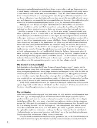 Determining exactly what we choose and what is chosen for us by other people and the environment is
    of course not easy to determine, but the main thesis of this report is that although there is a large number
    of times where we have a choice, there are also a number of factors that limit what we can choose. We
    know, for instance, that each of us has unique genetic codes that give us different susceptibilities to vari-
    ous diseases. Likewise we know that children who were born and raised in households where the parents
    were well educated are much more likely to get advanced educations themselves than children from other
    homes. And we know many other examples of limiting factors that constrain freedom of choice.
         Although the basic thesis of this report is that the individual does not have full freedom of
    choice, it should be noted that individualisation often is portrayed in the public debate like the
    individual has almost complete freedom of choice and far more options than is actually the case.
    “Everything is optional” is the watchword. “We can choose what we like.” Since this report is an at-
    tempt to provide a picture of a current trend, it will inevitably reflect this contemporary and rather
    uncritical interpretation of individualisation to some degree. But we must point out once more that
    in this report we interpret individual freedom of choice as limited. The popular interpretation of free
    choice is nevertheless important to study, because it highlights the part the illusion about freedom of
    choice plays in our perception of life, opportunities, our fellow men, and not least individualisation.
    At the same time it must be remembered that it is usually the young, the beautiful, the successful
    who are the trendsetters and that therefore it is usually their ways of life and their conceptualisations
    that become the norm for their age. “Everybody can choose”, it is said, despite the fact that many
    scientific studies show that they can’t, and leave little doubt that the better the economic, physical,
    social, emotional, and cultural conditions of someone’s upbringing, the greater freedom of action he
    has. Everything else being equal it is easier for a CEO to become a taxi driver than the reverse, and
    that’s also the reason why the myth of freedom of choice is alive and well. There are many who have
    a vested interest in this particular interpretation, and so it is cheerfully perpetuated.

    the downside to individualisation
    Individualisation is often charged with being the cause of many of modern society’s negative aspects.
    More lonely people, greater focus on depressions, too many divorces, the need for various forms of coun-
    selling, and a growing indifference among people are some of the examples. It is very likely that there is a
    connection, but individualisation is not the sole cause of these miseries. And although these phenomena
    can be viewed in a negative light, they also have advantages. They can fulfil a desire for something diffe-
    rent, something better, and something that makes us happier. We desire more freedom, and we’re willing
    to pay for it with reduced security. For security usually requires that we give up some of our freedom.
         When we talk about individualisation, it is important to distinguish between individualisation and
    egoism. It’s perfectly possible to be an individualist and show compassion, devotion, and consideration
    for others, without basing these actions on a duty towards a community.


    the individualists
    Today individualisation has its grip on most generations. It is most pervasive among those who were
    born after 1970, but the younger people are, the more individualized they have become. Today’s
    youths were born and raised in a society, a culture, a home, and a social space where it was okay to
    think of yourself first. They were taught to have their own opinions, which were just as valuable as
    anyone else’s. They were likewise taught to examine their feelings, to examine them thoroughly, and
    not to do anything they didn’t feel like. You might say – for someone called April born on the first
    day of the fourth month– that it used to be April the first, but now it is April first. The individual
    has replaced the traditions – in this case a birthday. Not that our youths are the only individualists
    – individualisation has been around for quite a while. What’s new is that individualisation has gone
    from being an elitist phenomenon to being a mass phenomenon.
          It should also be mentioned that individualisation is quantifiable; you can be more or less individua-
    listic. Individualisation also gives the individual an ability to make informed assessments, to be a well-


 
