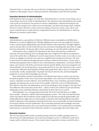 informed citizen or consumer who acts on the basis of independent reasoning, rather than just follow
tradition or other people. To put it a little provocatively: individualism rejects the herd mentality.

Important elements of individualisation
Individualisation does not appear out of the blue. Individualisation is a result of ‘many things’, just as
‘many things’ may be the results of individualisation. The importance that individualisation has today
is the result of several factors: the growth of economic independence, reflection becoming the rule
rather than the exception, the creation of our own identities, and choices becoming a basic condition.
We have to choose. We have to choose almost everything. Tomorrow’s society, state, culture, and
norms constantly tell us to make decisions, independent decisions. We absolutely have to make the
difference for ourselves and for others.


reflection
Individualisation is a precondition of reflection. Reflection means contemplation and deliberation.
Reflection is a result of enlightenment. Through enlightenment more and more people have learned
to take a stand and deal independently and critically with the world around them. Through enlighten-
ment we became able to see the world with new eyes and choose something other than what we might
have been destined for. We became able to choose and change our own life and the world around us.
     In Denmark we have a high level of education for the masses. Denmark has a tradition for
education and critical thinking, but even though Danes have a high level of reflection (compared to
most of the world), there’s still plenty of room for improvement. In other words, we not only can, but
we have an obligation to become wiser and more insightful and to broaden our horizons. The need
to raise the level of reflection through education continues unabated into the future. Society wants a
well-educated population that is ready for more individualisation, independence, innovation, differen-
tiation, and creativity with all the concomitant economic growth. Modern man must manage his own
self-actualisation. Increased education is not just education for its own sake. Education is also a source
of edification. Edification that hopefully will help make people better able to take care of themselves
economically, socially, and physically. Fat people must learn to become slim, and knowledgeable
people how to convert their knowledge into cool cash.
     More individuality, personal responsibility, and reflection loom large on society’s and not least
the political agenda: Greater focus on personal responsibility, more assessment of individual perfor-
mances, expanded consumer influence, more individual choice, more evaluations, personal coaching,
upgrades, and quid pro quo are just some of the examples. And in the service of individualisation,
this reflection, education, and independence must be passed along to many foreigners who often hail
from different cultures than those of the West – cultures with far less tradition for personal identity,
independent action, individual reflection, and freedom of choice than we are used to.
     Individualisation is in a strong position in Denmark. Not in the sense that Danes are a highly
diverse people – Denmark is indeed a relatively homogenous country – but in the sense that Denmark,
and to some degree all of Scandinavia, boasts a high level of education among the general public, and
traditionally has put a high value on critical analysis in education, thus fostering reflection and indivi-
duality in large parts of the population. Denmark also has free access to practically any kind of education
for everyone with the necessary qualification. This is extremely important and exceedingly vital to the
entire individualisation process, just as increased economic freedom is. Few countries have an individua-
lisation process as advanced as that of Denmark, and this is to a great degree due to the welfare state.


economic freedom
The ever-increasing wealth and the constantly growing amount of available spending money are
also necessary for individualisation. If you have just enough to survive, it’s difficult to stand out, be
unique, and be a lifestyle consumer. The economic boom is expected to continue, and will result in

                                                                                                              9
 