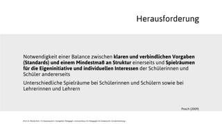 Notwendigkeit einer Balance zwischen klaren und verbindlichen Vorgaben
(Standards) und einem Mindestmaß an Struktur einerseits und Spielräumen
für die Eigeninitiative und individuellen Interessen der Schülerinnen und
Schüler andererseits
Unterschiedliche Spielräume bei Schülerinnen und Schülern sowie bei
Lehrerinnen und Lehrern
Herausforderung
Posch (2009)
JProf. Dr. Mandy Rohs | TU Kaiserslautern | Fachgebiet Pädagogik | Juniorprofessur für Pädagogik mit Schwerpunkt Schulentwicklung |
 