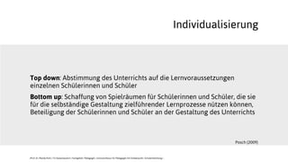Top down: Abstimmung des Unterrichts auf die Lernvoraussetzungen
einzelnen Schülerinnen und Schüler
Bottom up: Schaffung von Spielräumen für Schülerinnen und Schüler, die sie
für die selbständige Gestaltung zielführender Lernprozesse nützen können,
Beteiligung der Schülerinnen und Schüler an der Gestaltung des Unterrichts
Individualisierung
Posch (2009)
JProf. Dr. Mandy Rohs | TU Kaiserslautern | Fachgebiet Pädagogik | Juniorprofessur für Pädagogik mit Schwerpunkt Schulentwicklung |
 