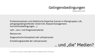 (Helmke,	
  2013,	
  S.	
  257)
Gelingensbedingungen
Professionswissen und didaktische Expertise (Lernen in Kleingruppen, LdL,
jahrgangsübergreifender Unterricht, Klassenmanagement,
Instruktionsbedingungen, ...)
Lehr-, Lern- und Diagnosematerial
Ressourcen
Diagnostische Kompetenz der Lehrpersonen
Einstellungswandel der Lehrpersonen
... und „die“ Medien?
JProf. Dr. Mandy Rohs | TU Kaiserslautern | Fachgebiet Pädagogik | Juniorprofessur für Pädagogik mit Schwerpunkt Schulentwicklung |
 