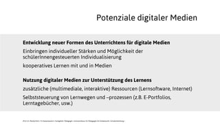 Entwicklung neuer Formen des Unterrichtens für digitale Medien
Einbringen individueller Stärken und Möglichkeit der
schülerInnengesteuerten Individualisierung
kooperatives Lernen mit und in Medien
Nutzung digitaler Medien zur Unterstützung des Lernens
zusätzliche (multimediale, interaktive) Ressourcen (Lernsoftware, Internet)
Selbststeuerung von Lernwegen und –prozessen (z.B. E-Portfolios,
Lerntagebücher, usw.)
JProf. Dr. Mandy Rohs | TU Kaiserslautern | Fachgebiet Pädagogik | Juniorprofessur für Pädagogik mit Schwerpunkt Schulentwicklung |
Potenziale digitaler Medien
 