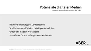 Potenziale digitaler Medien
Rollenveränderung der Lehrpersonen
Schülerinnen und Schüler beteiligen sich aktiver
Unterricht meist in Projektform
vermehrter Einsatz selbstgesteuerten Lernens
JProf. Dr. Mandy Rohs | TU Kaiserslautern | Fachgebiet Pädagogik | Juniorprofessur für Pädagogik mit Schwerpunkt Schulentwicklung |
Kozma und McGhee (2003) Schaumburg et al. (2007)
ABER ...
 
