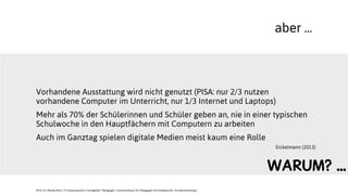 aber ...
Vorhandene Ausstattung wird nicht genutzt (PISA: nur 2/3 nutzen
vorhandene Computer im Unterricht, nur 1/3 Internet und Laptops)
Mehr als 70% der Schülerinnen und Schüler geben an, nie in einer typischen
Schulwoche in den Hauptfächern mit Computern zu arbeiten
Auch im Ganztag spielen digitale Medien meist kaum eine Rolle
Eickelmann (2013)
JProf. Dr. Mandy Rohs | TU Kaiserslautern | Fachgebiet Pädagogik | Juniorprofessur für Pädagogik mit Schwerpunkt Schulentwicklung |
WARUM? ...
 