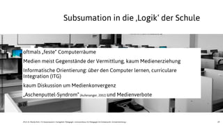 19
h'p://www.ﬂickr.com/photos/94433617@N02/8596345463/sizes/k/in/photostream/
oftmals „feste“ Computerräume
Medien meist Gegenstände der Vermittlung, kaum Medienerziehung
Informatische Orientierung: über den Computer lernen, curriculare
Integration (ITG)
kaum Diskussion um Medienkonvergenz
„Aschenputtel-Syndrom“(Aufenanger, 2002) und Medienverbote
Subsumation in die ,Logik‘ der Schule
JProf. Dr. Mandy Rohs | TU Kaiserslautern | Fachgebiet Pädagogik | Juniorprofessur für Pädagogik mit Schwerpunkt Schulentwicklung |
 