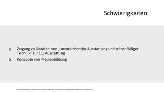 Schwierigkeiten
Zugang zu Geräten: von „unzureichender Ausstattung und störanfälliger
Technik“ zur 1:1 Ausstattung
Konzepte von Medienbildung
a.
b.
JProf. Dr. Mandy Rohs | TU Kaiserslautern | Fachgebiet Pädagogik | Juniorprofessur für Pädagogik mit Schwerpunkt Schulentwicklung |
 
