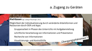 22
iPad Klassen (vgl. Ludwig & Mayrberger, 2011)
Möglichkeit der Individualisierung durch veränderte Arbeitsformen und
Ressourcen durch OER und Apps:
Gruppenarbeit in Phasen des Unterrichts mit Aufgabenstellung
schriftliche Verarbeitung von Informationen und Präsentation
Recherche von Informationen
Visualisierungs- und Kontrollhilfe
a. Zugang zu Geräten
„Übergangsphänomen“?
JProf. Dr. Mandy Rohs | TU Kaiserslautern | Fachgebiet Pädagogik | Juniorprofessur für Pädagogik mit Schwerpunkt Schulentwicklung |
 