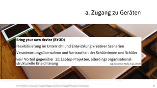 23
Bring your own device (BYOD)
Flexibilisierung im Unterricht und Entwicklung kreativer Szenarien
Verantwortungsübernahme und Vertrautheit der Schülerinnen und Schüler
kein Vorteil gegenüber 1:1 Laptop-Projekten, allerdings organisational-
strukturelle Erleichterung (vgl. Schiefner-Rohs et al., 2013)
a. Zugang zu Geräten
JProf. Dr. Mandy Rohs | TU Kaiserslautern | Fachgebiet Pädagogik | Juniorprofessur für Pädagogik mit Schwerpunkt Schulentwicklung |
http://www.ﬂickr.com/photos/adactio/6153481666/sizes/l/in/photostream/
 