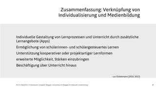26
Individuelle Gestaltung von Lernprozessen und Unterricht durch zusätzliche
Lernangebote (Apps)
Ermöglichung von schülerinnen- und schülergesteuertes Lernen
Unterstützung kooperativer oder projektartiger Lernformen
erweiterte Möglichkeit, Stärken einzubringen
Beschäftigung über Unterricht hinaus
u.a. Eickelmann (2010, 2013)
Zusammenfassung: Verknüpfung von
Individualisierung und Medienbildung
JProf. Dr. Mandy Rohs | TU Kaiserslautern | Fachgebiet Pädagogik | Juniorprofessur für Pädagogik mit Schwerpunkt Schulentwicklung |
 