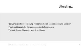 27
Notwendigkeit der Förderung von schwächeren Schülerinnen und Schülern
Medienpädagogische Kompetenzen der Lehrpersonen
Thematisierung über den Unterricht hinaus
allerdings:
JProf. Dr. Mandy Rohs | TU Kaiserslautern | Fachgebiet Pädagogik | Juniorprofessur für Pädagogik mit Schwerpunkt Schulentwicklung |
 