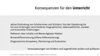 30
aktive Einbindung von Schülerinnen und Schülern: Von der Gestaltung bis
hin zum Einbringen verschiedener biographischer, lebensweltlicher, sozialer
und kultureller Erfahrungen
Reflexion über Inhalte und Werte digitaler Medien
Binnendifferenzierung (offene Differenzierung)
Diagnostische Kompetenz, Monitoring und Evaluation
Konsequenzen für den Unterricht
Voraussetzungen von Kindern und Jugendlichen prüfen und aufbauen
JProf. Dr. Mandy Rohs | TU Kaiserslautern | Fachgebiet Pädagogik | Juniorprofessur für Pädagogik mit Schwerpunkt Schulentwicklung |
 