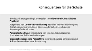32
Individualisierung und digitale Medien sind nicht nur ein „didaktisches
Problem“:
Ausgehend von Unterrichtsentwicklung betreffen Individualisierung und
Digitalisierung die Schule als Ganzes und machen verschiedene
Spannungsfelder sichtbar
Personalentwicklung: Entwicklung von (medien-)pädagogischen
Kompetenzen, Rollenveränderungen
Organisationsbezogene Perspektive: innere und äußere Differenzierung,
Aufbrechen von Routinen, Ausstattung
Konsequenzen für die Schule
JProf. Dr. Mandy Rohs | TU Kaiserslautern | Fachgebiet Pädagogik | Juniorprofessur für Pädagogik mit Schwerpunkt Schulentwicklung |
 