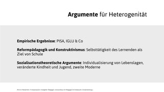 Argumente für Heterogenität
Empirische Ergebnisse: PISA, IGLU & Co
Reformpädagogik und Konstruktivismus: Selbsttätigkeit des Lernenden als
Ziel von Schule
Sozialisationstheoretische Argumente: Individualisierung von Lebenslagen,
veränderte Kindheit und Jugend, zweite Moderne
JProf. Dr. Mandy Rohs | TU Kaiserslautern | Fachgebiet Pädagogik | Juniorprofessur für Pädagogik mit Schwerpunkt Schulentwicklung |
 