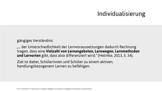 gängiges Verständnis:
„... der Unterschiedlichkeit der Lernvoraussetzungen dadurch Rechnung
tragen, dass eine Vielzahl von Lernangeboten, Lernwegen, Lernmethoden
und Lernorten gibt, dass also differenziert wird.“ (Helmke, 2013, S. 34).
Ziel ist dabei, Schülerinnen und Schüler zu einem aktiven,
handlungsbezogenem Lernen zu befähigen.
Individualisierung
JProf. Dr. Mandy Rohs | TU Kaiserslautern | Fachgebiet Pädagogik | Juniorprofessur für Pädagogik mit Schwerpunkt Schulentwicklung |
 