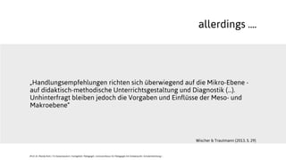 „Handlungsempfehlungen richten sich überwiegend auf die Mikro-Ebene -
auf didaktisch-methodische Unterrichtsgestaltung und Diagnostik (...).
Unhinterfragt bleiben jedoch die Vorgaben und Einflüsse der Meso- und
Makroebene“
allerdings ....
Wischer & Trautmann (2013, S. 29)
JProf. Dr. Mandy Rohs | TU Kaiserslautern | Fachgebiet Pädagogik | Juniorprofessur für Pädagogik mit Schwerpunkt Schulentwicklung |
 