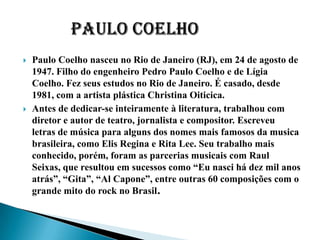    Paulo Coelho nasceu no Rio de Janeiro (RJ), em 24 de agosto de
    1947. Filho do engenheiro Pedro Paulo Coelho e de Lígia
    Coelho. Fez seus estudos no Rio de Janeiro. É casado, desde
    1981, com a artista plástica Christina Oiticica.
   Antes de dedicar-se inteiramente à literatura, trabalhou com
    diretor e autor de teatro, jornalista e compositor. Escreveu
    letras de música para alguns dos nomes mais famosos da musica
    brasileira, como Elis Regina e Rita Lee. Seu trabalho mais
    conhecido, porém, foram as parcerias musicais com Raul
    Seixas, que resultou em sucessos como “Eu nasci há dez mil anos
    atrás”, “Gita”, “Al Capone”, entre outras 60 composições com o
    grande mito do rock no Brasil.
 