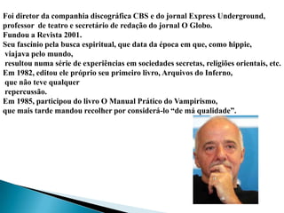 Foi diretor da companhia discográfica CBS e do jornal Express Underground,
professor de teatro e secretário de redação do jornal O Globo.
Fundou a Revista 2001.
Seu fascínio pela busca espiritual, que data da época em que, como hippie,
viajava pelo mundo,
resultou numa série de experiências em sociedades secretas, religiões orientais, etc.
Em 1982, editou ele próprio seu primeiro livro, Arquivos do Inferno,
que não teve qualquer
repercussão.
Em 1985, participou do livro O Manual Prático do Vampirismo,
que mais tarde mandou recolher por considerá-lo “de má qualidade”.
 
