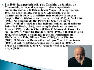    Em 1986, fez a peregrinação pelo Caminho de Santiago de
    Compostela, na Espanha, e, a partir dessa experiência
    marcante, escreveu O Diário de um Mago – O Peregrino, em
    1987. No ano seguinte, publicou O Alquimista, que se
    transformaria no livro brasileiro mais vendido em todos os
    tempos. Outros títulos se sucederam: Brida (1990), As Valkírias
    (1992), Na Margem do Rio Piedra Eu Sentei e Chorei
    (1994), Maktub (coletânea das melhores colunas publicadas na
    Folha de S. Paulo, 1994), uma compilação de textos seus em
    Frases (1995), O Monte Cinco (1996), O Manual do Guerreiro
    da Luz (1997), Veronika Decide Morrer (1998), e O Demônio e a
    Srta. Prym (2000), a coletânea de contos tradicionais em
    Histórias para Pais, Filhos e Netos (2001), Onze Minutos
    (2003), O Gênio e as Rosas – ilustrado por Mauricio de Souza
    (2004), O Zahir (2005), Ser como um rio que flui (2006), A
    Bruxa de Portobello (2007), O Vencedor está só (2008) e O
    Aleph (2010).
 