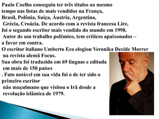 Paulo Coelho conseguiu ter três títulos ao mesmo
tempo nas listas de mais vendidos na França,
Brasil, Polônia, Suíça, Áustria, Argentina,
 Grécia, Croácia. De acordo com a revista francesa Lire,
foi o segundo escritor mais vendido do mundo em 1998.
 Autor de um trabalho polêmico, tem críticos apaixonados –
a favor em contra.
O escritor italiano Umberto Eco elogiou Veronika Decide Morrer
 na revista alemã Focus.
Sua obra foi traduzida em 69 línguas e editada
 em mais de 150 países
. Fato notável em sua vida foi o de ter sido o
primeiro escritor
 não muçulmano que visitou o Irã desde a
 revolução islâmica de 1979.
 