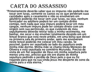 “Primeiramente deverão saber que os impuros não poderão me
  tocar sem luvas, somente os castos ou os que perderam suas
  castidades após o casamento e não se envolveram em
  adultério poderão me tocar sem usar luvas, ou seja, nenhum
  fornicador ou adúltero poderá ter um contato direto
  comigo, nem nada que seja impuro poderá tocar em meu
  sangue, nenhum impuro pode ter contato direto com um
  virgem sem sua permissão, os que cuidarem de meu
  sepultamento deverão retirar toda a minha vestimenta, me
  banhar, me secar e me envolver totalmente despido em um
  lençol branco que está neste prédio, em uma bolsa que deixei
  na primeira sala do primeiro andar, após me envolverem
  neste lençol poderão me colocar em meu caixão. Se
  possível, quero ser sepultado ao lado da sepultura onde
  minha mãe dorme. Minha mãe se chama Dicéa Menezes de
  Oliveira e está sepultada no cemitério Murundu. Preciso de
  visita de um fiel seguidor de Deus em minha sepultura pelo
  menos uma vez, preciso que ele ore diante de minha
  sepultura pedindo o perdão de Deus pelo o que eu fiz
  rogando para que na sua vinda Jesus me desperte do sono da
  morte para a vida eterna.”
 