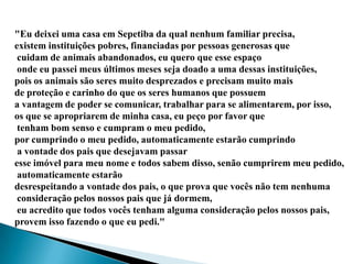 "Eu deixei uma casa em Sepetiba da qual nenhum familiar precisa,
existem instituições pobres, financiadas por pessoas generosas que
 cuidam de animais abandonados, eu quero que esse espaço
 onde eu passei meus últimos meses seja doado a uma dessas instituições,
pois os animais são seres muito desprezados e precisam muito mais
de proteção e carinho do que os seres humanos que possuem
a vantagem de poder se comunicar, trabalhar para se alimentarem, por isso,
os que se apropriarem de minha casa, eu peço por favor que
 tenham bom senso e cumpram o meu pedido,
por cumprindo o meu pedido, automaticamente estarão cumprindo
 a vontade dos pais que desejavam passar
esse imóvel para meu nome e todos sabem disso, senão cumprirem meu pedido,
 automaticamente estarão
desrespeitando a vontade dos pais, o que prova que vocês não tem nenhuma
 consideração pelos nossos pais que já dormem,
 eu acredito que todos vocês tenham alguma consideração pelos nossos pais,
provem isso fazendo o que eu pedi."
 