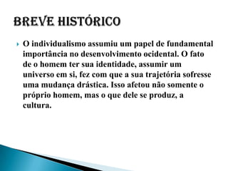    O individualismo assumiu um papel de fundamental
    importância no desenvolvimento ocidental. O fato
    de o homem ter sua identidade, assumir um
    universo em si, fez com que a sua trajetória sofresse
    uma mudança drástica. Isso afetou não somente o
    próprio homem, mas o que dele se produz, a
    cultura.
 