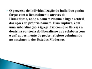    O processo de individualização do indivíduo ganha
    forças com o Renascimento através do
    Humanismo, onde o homem retoma o lugar central
    das ações do próprio homem. Essa ruptura, com
    uma subordinação à igreja, faz com que floresça a
    doutrina ou teoria do liberalismo que colabora com
    o enfraquecimento do poder religioso culminando
    no nascimento dos Estados Modernos.
 