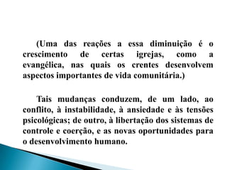 (Uma das reações a essa diminuição é o
crescimento de certas igrejas, como a
evangélica, nas quais os crentes desenvolvem
aspectos importantes de vida comunitária.)

    Tais mudanças conduzem, de um lado, ao
conflito, à instabilidade, à ansiedade e às tensões
psicológicas; de outro, à libertação dos sistemas de
controle e coerção, e as novas oportunidades para
o desenvolvimento humano.
 