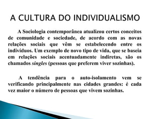 A Sociologia contemporânea atualizou certos conceitos
de comunidade e sociedade, de acordo com as novas
relações sociais que vêm se estabelecendo entre os
indivíduos. Um exemplo de novo tipo de vida, que se baseia
em relações sociais acentuadamente indiretas, são os
chamados singles (pessoas que preferem viver sozinhas).

     A tendência para o auto-isolamento vem se
verificando principalmente nas cidades grandes: é cada
vez maior o número de pessoas que vivem sozinhas.
 