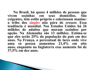 No Brasil, há quase 4 milhões de pessoas que
vivem sozinhas em seus domicílios. São
exigentes, têm estilo próprio e colecionam manias:
a tribo dos singles não pára de crescer. Essa
tendência é mundial. Nos Estados Unidos há 26
milhões de adultos que moram sozinhos por
opção. Na Alemanha são 13 milhões. Estima-se
que eles serão 25% da população do país em dez
anos. Na França, o percentual de lares onde vive
uma só pessoa aumentou 21,4% em oito
anos, enquanto na Inglaterra esse aumento foi de
37,5% em dez anos.
 