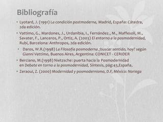 Bibliografía
• Lyotard, J. (1991) La condición postmoderna, Madrid, España: Cátedra,
2da edición.
• Vattimo, G., Mardones, J., Urdanibia, I., Fernández., M., Maffesoli, M.,
Savater, F., Lanceros, P., Ortiz, A. (2003) El entorno a la posmodernidad,
Rubí, Barcelona: Anthropos, 2da edición.
• Daros, W.R.(1998) La Filosofía posmoderna ¿buscar sentido, hoy? según
Gianni Vattimo, Buenos Aires, Argentina: CONICET - CERIDER
• Berciano, M.(1998) Nietzsche: puerta hacia la Posmodernidad
en Debate en torno a la posmodernidad, Síntesis, pág:43,España,
• Zeraoui, Z. (2000) Modernidad y posmodernismo, D.F, México: Noriega
 