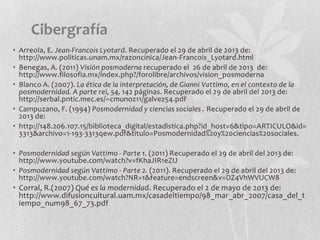 • Arreola, E. Jean-Francois Lyotard. Recuperado el 29 de abril de 2013 de:
http://www.politicas.unam.mx/razoncinica/Jean-Francois_Lyotard.html
• Benegas, A. (2011) Visión posmoderna recuperado el 26 de abril de 2013 de:
http://www.filosofia.mx/index.php?/forolibre/archivos/vision_posmoderna
• Blanco A. (2007). La ética de la interpretación, de Gianni Vattimo, en el contexto de la
posmodernidad. A parte rei, 54, 142 páginas. Recuperado el 29 de abril del 2013 de:
http://serbal.pntic.mec.es/~cmunoz11/galvez54.pdf
• Campuzano, F. (1994) Posmodernidad y ciencias sociales . Recuperado el 29 de abril de
2013 de:
• http://148.206.107.15/biblioteca_digital/estadistica.php?id_host=6&tipo=ARTICULO&id=
3313&archivo=1-193-3313qew.pdf&titulo=Posmodernidad%20y%20ciencias%20sociales.
• Posmodernidad según Vattimo - Parte 1. (2011) Recuperado el 29 de abril del 2013 de:
http://www.youtube.com/watch?v=fKhaJIR1eZU
• Posmodernidad según Vattimo - Parte 2. (2011). Recuperado el 29 de abril del 2013 de:
http://www.youtube.com/watch?NR=1&feature=endscreen&v=DZ4VhWVUCW8
• Corral, R.(2007) Qué es la modernidad. Recuperado el 2 de mayo de 2013 de:
http://www.difusioncultural.uam.mx/casadeltiempo/98_mar_abr_2007/casa_del_t
iempo_num98_67_73.pdf
Cibergrafía
 