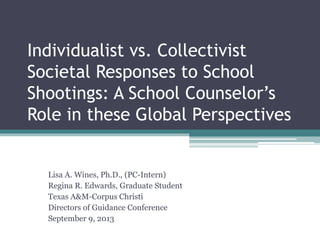 Individualist vs. Collectivist
Societal Responses to School
Shootings: A School Counselor’s
Role in these Global Perspectives
Lisa A. Wines, Ph.D., (PC-Intern)
Regina R. Edwards, Graduate Student
Texas A&M-Corpus Christi
Directors of Guidance Conference
September 9, 2013
 