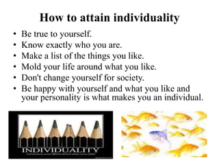 How to attain individuality
• Be true to yourself.
• Know exactly who you are.
• Make a list of the things you like.
• Mold your life around what you like.
• Don't change yourself for society.
• Be happy with yourself and what you like and
your personality is what makes you an individual.
 