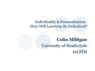 Individuality & Personalisation:  How Will Learning Be Individual? Colin Milligan University of Strathclyde JeLSIM 