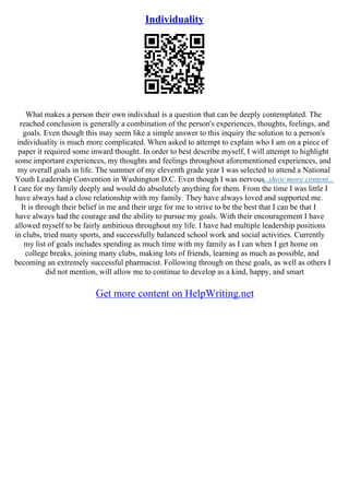 Individuality
What makes a person their own individual is a question that can be deeply contemplated. The
reached conclusion is generally a combination of the person's experiences, thoughts, feelings, and
goals. Even though this may seem like a simple answer to this inquiry the solution to a person's
individuality is much more complicated. When asked to attempt to explain who I am on a piece of
paper it required some inward thought. In order to best describe myself, I will attempt to highlight
some important experiences, my thoughts and feelings throughout aforementioned experiences, and
my overall goals in life. The summer of my eleventh grade year I was selected to attend a National
Youth Leadership Convention in Washington D.C. Even though I was nervous
...show more content...
I care for my family deeply and would do absolutely anything for them. From the time I was little I
have always had a close relationship with my family. They have always loved and supported me.
It is through their belief in me and their urge for me to strive to be the best that I can be that I
have always had the courage and the ability to pursue my goals. With their encouragement I have
allowed myself to be fairly ambitious throughout my life. I have had multiple leadership positions
in clubs, tried many sports, and successfully balanced school work and social activities. Currently
my list of goals includes spending as much time with my family as I can when I get home on
college breaks, joining many clubs, making lots of friends, learning as much as possible, and
becoming an extremely successful pharmacist. Following through on these goals, as well as others I
did not mention, will allow me to continue to develop as a kind, happy, and smart
Get more content on HelpWriting.net
 