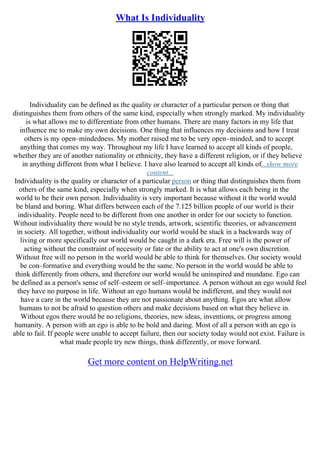 What Is Individuality
Individuality can be defined as the quality or character of a particular person or thing that
distinguishes them from others of the same kind, especially when strongly marked. My individuality
is what allows me to differentiate from other humans. There are many factors in my life that
influence me to make my own decisions. One thing that influences my decisions and how I treat
others is my open–mindedness. My mother raised me to be very open–minded, and to accept
anything that comes my way. Throughout my life I have learned to accept all kinds of people,
whether they are of another nationality or ethnicity, they have a different religion, or if they believe
in anything different from what I believe. I have also learned to accept all kinds of...show more
content...
Individuality is the quality or character of a particular person or thing that distinguishes them from
others of the same kind, especially when strongly marked. It is what allows each being in the
world to be their own person. Individuality is very important because without it the world would
be bland and boring. What differs between each of the 7.125 billion people of our world is their
individuality. People need to be different from one another in order for our society to function.
Without individuality there would be no style trends, artwork, scientific theories, or advancement
in society. All together, without individuality our world would be stuck in a backwards way of
living or more specifically our world would be caught in a dark era. Free will is the power of
acting without the constraint of necessity or fate or the ability to act at one's own discretion.
Without free will no person in the world would be able to think for themselves. Our society would
be con–formative and everything would be the same. No person in the world would be able to
think differently from others, and therefore our world would be uninspired and mundane. Ego can
be defined as a person's sense of self–esteem or self–importance. A person without an ego would feel
they have no purpose in life. Without an ego humans would be indifferent, and they would not
have a care in the world because they are not passionate about anything. Egos are what allow
humans to not be afraid to question others and make decisions based on what they believe in.
Without egos there would be no religions, theories, new ideas, inventions, or progress among
humanity. A person with an ego is able to be bold and daring. Most of all a person with an ego is
able to fail. If people were unable to accept failure, then our society today would not exist. Failure is
what made people try new things, think differently, or move forward.
Get more content on HelpWriting.net
 