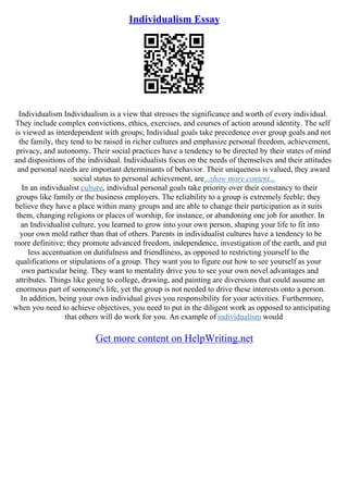 Individualism Essay
Individualism Individualism is a view that stresses the significance and worth of every individual.
They include complex convictions, ethics, exercises, and courses of action around identity. The self
is viewed as interdependent with groups; Individual goals take precedence over group goals and not
the family, they tend to be raised in richer cultures and emphasize personal freedom, achievement,
privacy, and autonomy. Their social practices have a tendency to be directed by their states of mind
and dispositions of the individual. Individualists focus on the needs of themselves and their attitudes
and personal needs are important determinants of behavior. Their uniqueness is valued, they award
social status to personal achievement, are...show more content...
In an individualist culture, individual personal goals take priority over their constancy to their
groups like family or the business employers. The reliability to a group is extremely feeble; they
believe they have a place within many groups and are able to change their participation as it suits
them, changing religions or places of worship, for instance, or abandoning one job for another. In
an Individualist culture, you learned to grow into your own person, shaping your life to fit into
your own mold rather than that of others. Parents in individualist cultures have a tendency to be
more definitive; they promote advanced freedom, independence, investigation of the earth, and put
less accentuation on dutifulness and friendliness, as opposed to restricting yourself to the
qualifications or stipulations of a group. They want you to figure out how to see yourself as your
own particular being. They want to mentality drive you to see your own novel advantages and
attributes. Things like going to college, drawing, and painting are diversions that could assume an
enormous part of someone's life, yet the group is not needed to drive these interests onto a person.
In addition, being your own individual gives you responsibility for your activities. Furthermore,
when you need to achieve objectives, you need to put in the diligent work as opposed to anticipating
that others will do work for you. An example of individualism would
Get more content on HelpWriting.net
 