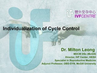 Individualization of Cycle Control 
Dr. Milton Leong 
MDCM DSc (McGill) 
Director, IVF Center, HKSH 
Specialist in Reproductive Medicine 
Adjunct Professor, OBS-GYN, McGill University 
 