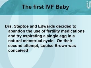The first IVF Baby 
Drs. Steptoe and Edwards decided to 
abandon the use of fertility medications 
and try aspirating a single egg in a 
natural menstrual cycle. On their 
second attempt, Louise Brown was 
conceived 
 