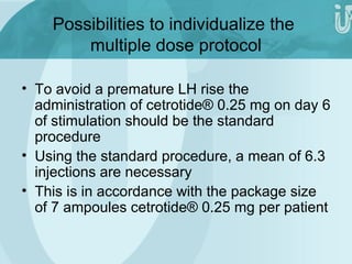 Possibilities to individualize the 
multiple dose protocol 
• To avoid a premature LH rise the 
administration of cetrotide® 0.25 mg on day 6 
of stimulation should be the standard 
procedure 
• Using the standard procedure, a mean of 6.3 
injections are necessary 
• This is in accordance with the package size 
of 7 ampoules cetrotide® 0.25 mg per patient 
 