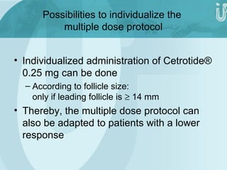 Possibilities to individualize the 
multiple dose protocol 
• Individualized administration of Cetrotide® 
0.25 mg can be done 
– According to follicle size: 
only if leading follicle is ³ 14 mm 
• Thereby, the multiple dose protocol can 
also be adapted to patients with a lower 
response 
 