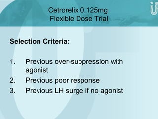 Cetrorelix 0.125mg 
Flexible Dose Trial 
Selection Criteria: 
1. Previous over-suppression with 
agonist 
2. Previous poor response 
3. Previous LH surge if no agonist 
 