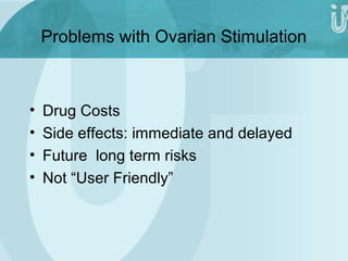 Problems with Ovarian Stimulation 
• Drug Costs 
• Side effects: immediate and delayed 
• Future long term risks 
• Not “User Friendly” 
 