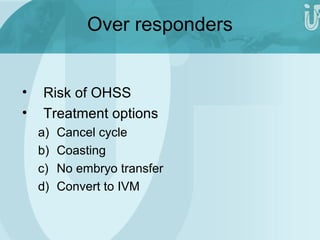 Over responders 
• Risk of OHSS 
• Treatment options 
a) Cancel cycle 
b) Coasting 
c) No embryo transfer 
d) Convert to IVM 
 