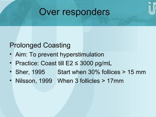 Over responders 
Prolonged Coasting 
• Aim: To prevent hyperstimulation 
• Practice: Coast till E2 ≤ 3000 pg/mL 
• Sher, 1995 Start when 30% follices > 15 mm 
• Nilsson, 1999 When 3 follicles > 17mm 
 
