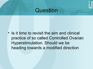 Question 
• Is it time to revisit the aim and clinical 
practice of so called Controlled Ovarian 
Hyperstimulation. Should we be 
heading towards a modified direction 
 