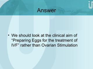 Answer 
• We should look at the clinical aim of 
“Preparing Eggs for the treatment of 
IVF” rather than Ovarian Stimulation 
 