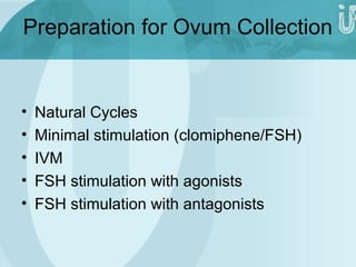 Preparation for Ovum Collection 
• Natural Cycles 
• Minimal stimulation (clomiphene/FSH) 
• IVM 
• FSH stimulation with agonists 
• FSH stimulation with antagonists 
 